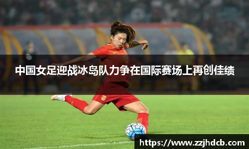 中国女足迎战冰岛队力争在国际赛场上再创佳绩